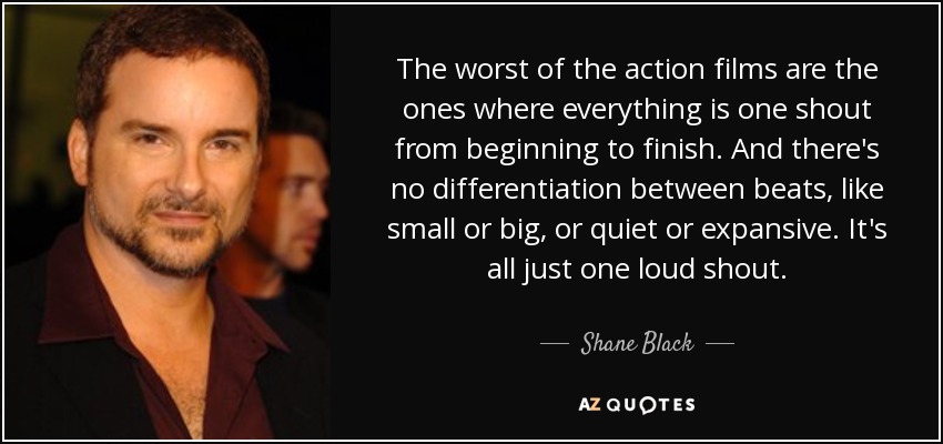 The worst of the action films are the ones where everything is one shout from beginning to finish. And there's no differentiation between beats, like small or big, or quiet or expansive. It's all just one loud shout. - Shane Black