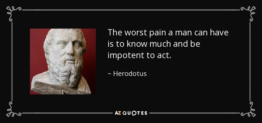 The worst pain a man can have is to know much and be impotent to act. - Herodotus