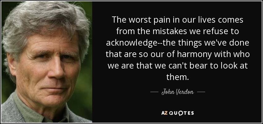 The worst pain in our lives comes from the mistakes we refuse to acknowledge--the things we've done that are so our of harmony with who we are that we can't bear to look at them. - John Verdon