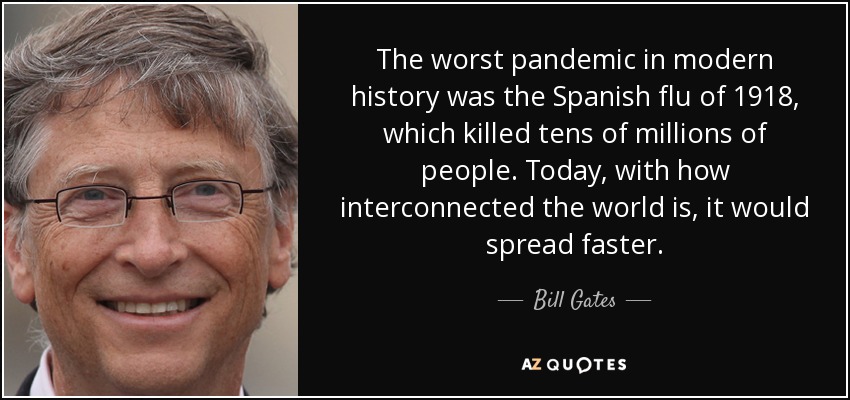 The worst pandemic in modern history was the Spanish flu of 1918, which killed tens of millions of people. Today, with how interconnected the world is, it would spread faster. - Bill Gates