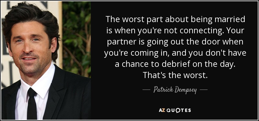 The worst part about being married is when you're not connecting. Your partner is going out the door when you're coming in, and you don't have a chance to debrief on the day. That's the worst. - Patrick Dempsey