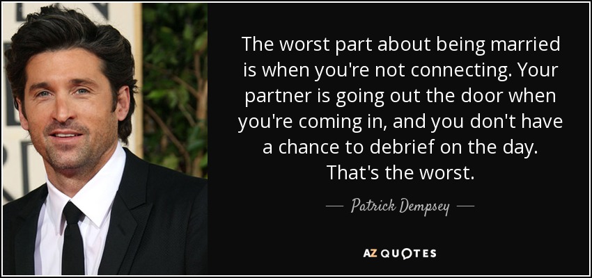 The worst part about being married is when you're not connecting. Your partner is going out the door when you're coming in, and you don't have a chance to debrief on the day. That's the worst. - Patrick Dempsey