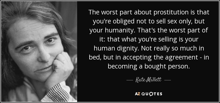 The worst part about prostitution is that you're obliged not to sell sex only, but your humanity. That's the worst part of it: that what you're selling is your human dignity. Not really so much in bed, but in accepting the agreement - in becoming a bought person. - Kate Millett