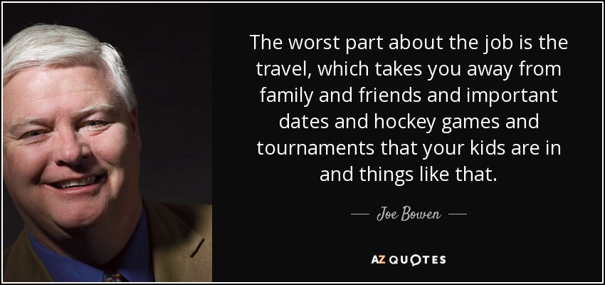 The worst part about the job is the travel, which takes you away from family and friends and important dates and hockey games and tournaments that your kids are in and things like that. - Joe Bowen