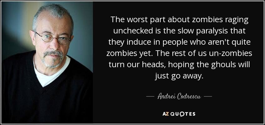 The worst part about zombies raging unchecked is the slow paralysis that they induce in people who aren't quite zombies yet. The rest of us un-zombies turn our heads, hoping the ghouls will just go away. - Andrei Codrescu