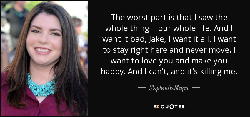 The worst part is that I saw the whole thing -- our whole life. And I want it bad, Jake, I want it all. I want to stay right here and never move. I want to love you and make you happy. And I can't, and it's killing me. - Stephenie Meyer