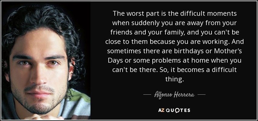 The worst part is the difficult moments when suddenly you are away from your friends and your family, and you can't be close to them because you are working. And sometimes there are birthdays or Mother's Days or some problems at home when you can't be there. So, it becomes a difficult thing. - Alfonso Herrera