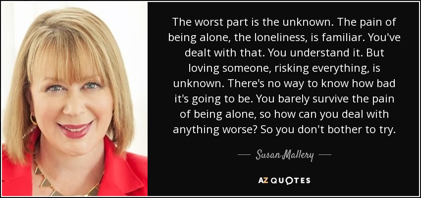 The worst part is the unknown. The pain of being alone, the loneliness, is familiar. You've dealt with that. You understand it. But loving someone, risking everything, is unknown. There's no way to know how bad it's going to be. You barely survive the pain of being alone, so how can you deal with anything worse? So you don't bother to try. - Susan Mallery