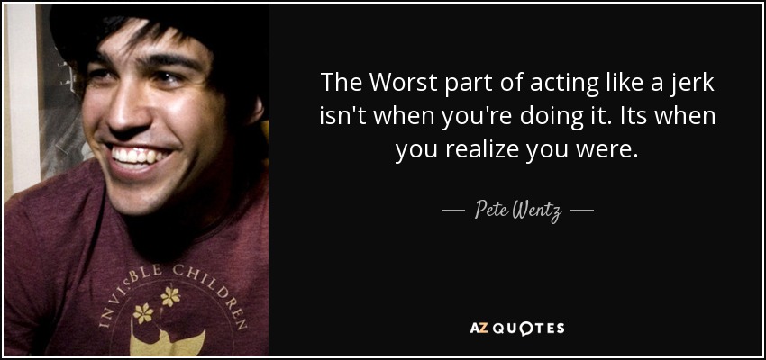 The Worst part of acting like a jerk isn't when you're doing it. Its when you realize you were. - Pete Wentz