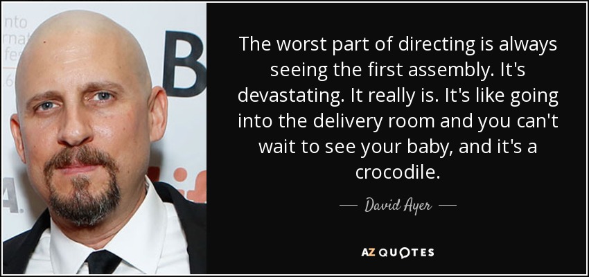 The worst part of directing is always seeing the first assembly. It's devastating. It really is. It's like going into the delivery room and you can't wait to see your baby, and it's a crocodile. - David Ayer
