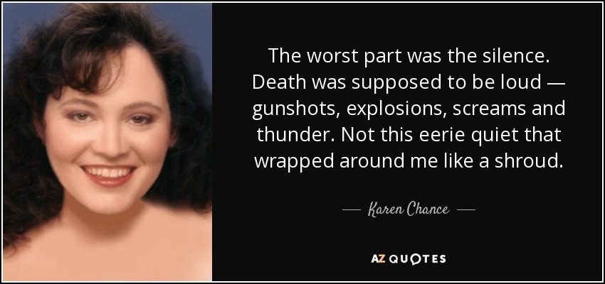 The worst part was the silence. Death was supposed to be loud — gunshots, explosions, screams and thunder. Not this eerie quiet that wrapped around me like a shroud. - Karen Chance