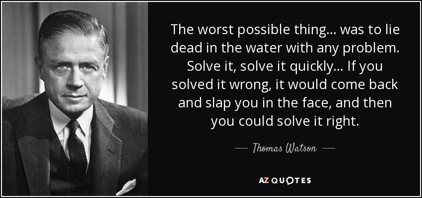 The worst possible thing ... was to lie dead in the water with any problem. Solve it, solve it quickly ... If you solved it wrong, it would come back and slap you in the face, and then you could solve it right. - Thomas Watson, Jr.