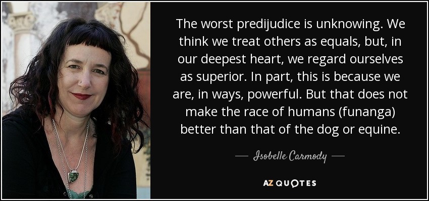 The worst predijudice is unknowing. We think we treat others as equals, but, in our deepest heart, we regard ourselves as superior. In part, this is because we are, in ways, powerful. But that does not make the race of humans (funanga) better than that of the dog or equine. - Isobelle Carmody