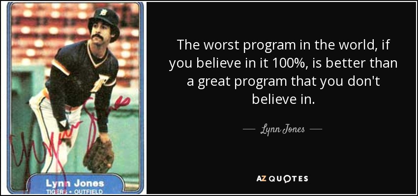 The worst program in the world, if you believe in it 100%, is better than a great program that you don't believe in. - Lynn Jones