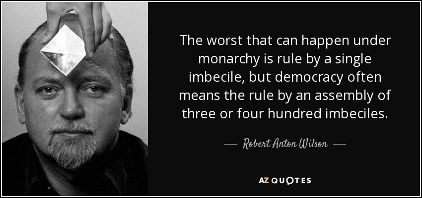 The worst that can happen under monarchy is rule by a single imbecile, but democracy often means the rule by an assembly of three or four hundred imbeciles. - Robert Anton Wilson