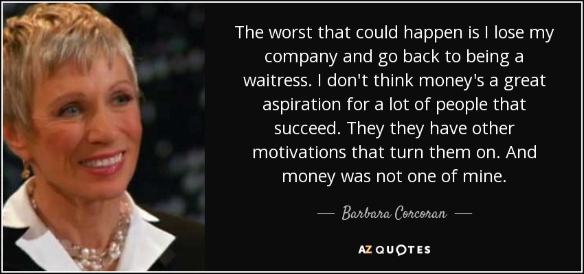 The worst that could happen is I lose my company and go back to being a waitress. I don't think money's a great aspiration for a lot of people that succeed. They they have other motivations that turn them on. And money was not one of mine. - Barbara Corcoran