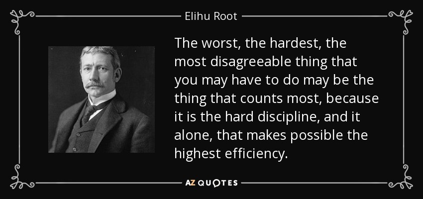 The worst, the hardest, the most disagreeable thing that you may have to do may be the thing that counts most, because it is the hard discipline, and it alone, that makes possible the highest efficiency. - Elihu Root