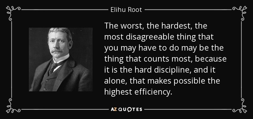 The worst, the hardest, the most disagreeable thing that you may have to do may be the thing that counts most, because it is the hard discipline, and it alone, that makes possible the highest efficiency. - Elihu Root