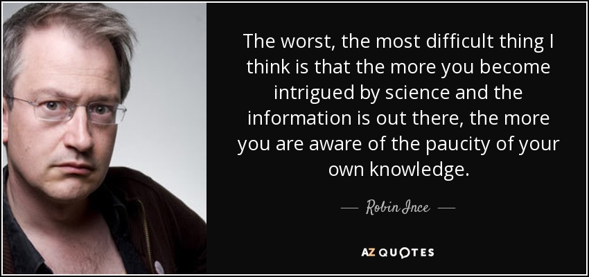 The worst, the most difficult thing I think is that the more you become intrigued by science and the information is out there, the more you are aware of the paucity of your own knowledge. - Robin Ince
