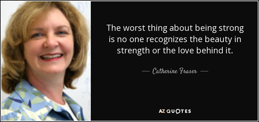 The worst thing about being strong is no one recognizes the beauty in strength or the love behind it. - Catherine Fraser