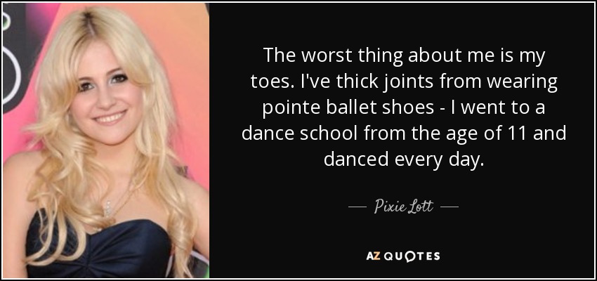 The worst thing about me is my toes. I've thick joints from wearing pointe ballet shoes - I went to a dance school from the age of 11 and danced every day. - Pixie Lott