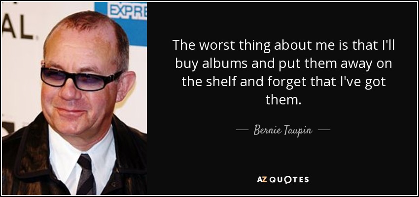 The worst thing about me is that I'll buy albums and put them away on the shelf and forget that I've got them. - Bernie Taupin