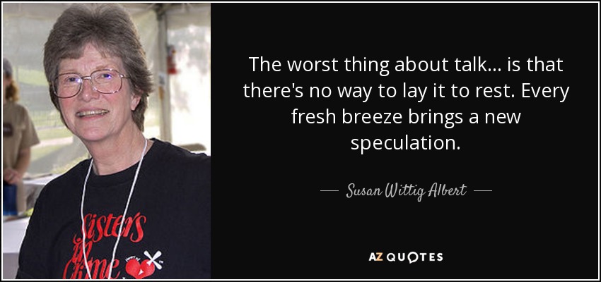 The worst thing about talk ... is that there's no way to lay it to rest. Every fresh breeze brings a new speculation. - Susan Wittig Albert