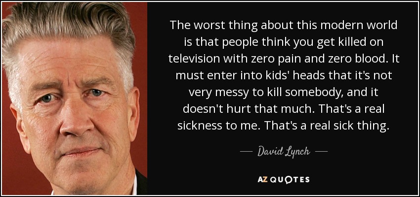 The worst thing about this modern world is that people think you get killed on television with zero pain and zero blood. It must enter into kids' heads that it's not very messy to kill somebody, and it doesn't hurt that much. That's a real sickness to me. That's a real sick thing. - David Lynch