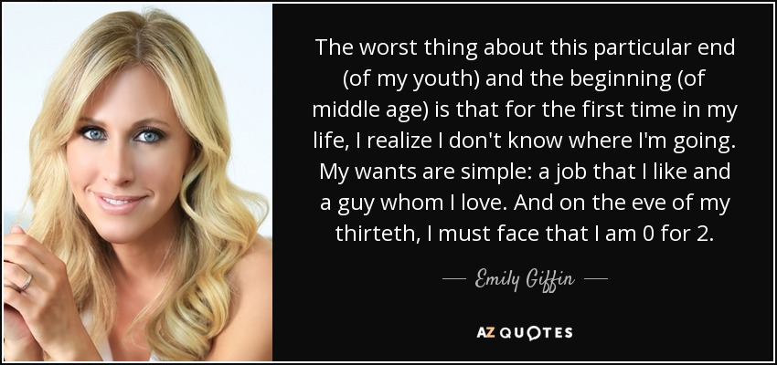 The worst thing about this particular end (of my youth) and the beginning (of middle age) is that for the first time in my life, I realize I don't know where I'm going. My wants are simple: a job that I like and a guy whom I love. And on the eve of my thirteth, I must face that I am 0 for 2. - Emily Giffin