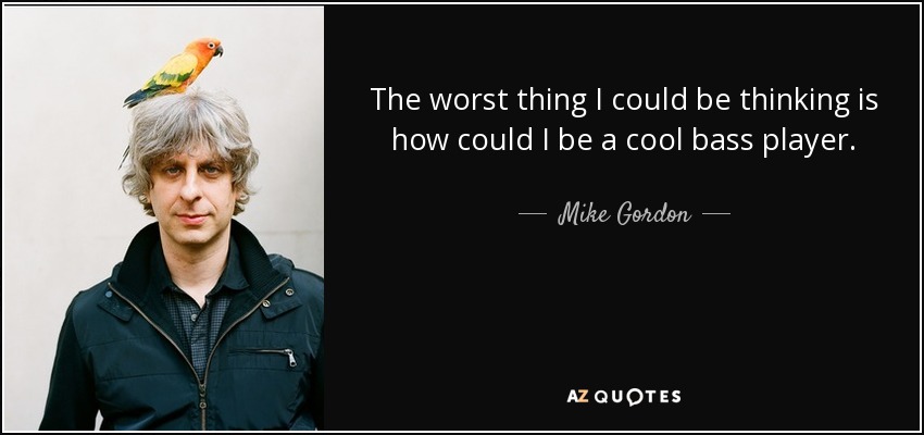 The worst thing I could be thinking is how could I be a cool bass player. - Mike Gordon
