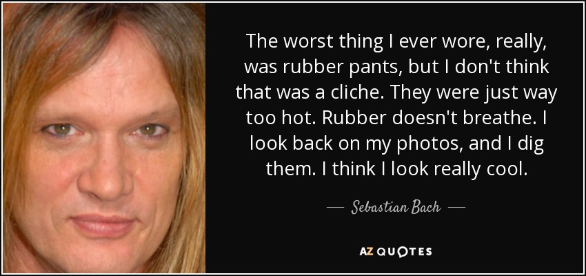 The worst thing I ever wore, really, was rubber pants, but I don't think that was a cliche. They were just way too hot. Rubber doesn't breathe. I look back on my photos, and I dig them. I think I look really cool. - Sebastian Bach