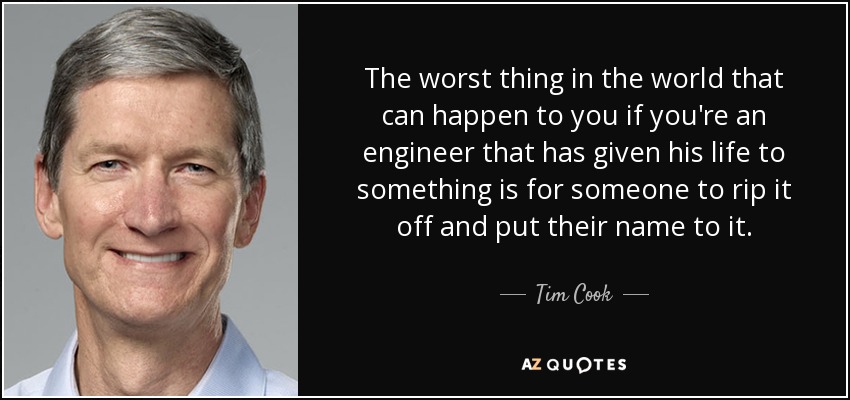 The worst thing in the world that can happen to you if you're an engineer that has given his life to something is for someone to rip it off and put their name to it. - Tim Cook