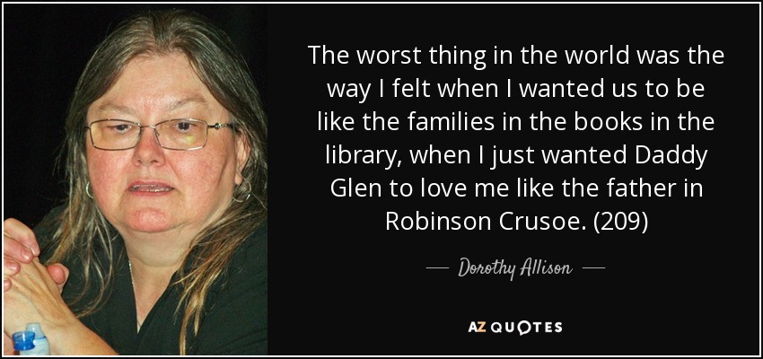 The worst thing in the world was the way I felt when I wanted us to be like the families in the books in the library, when I just wanted Daddy Glen to love me like the father in Robinson Crusoe. (209) - Dorothy Allison