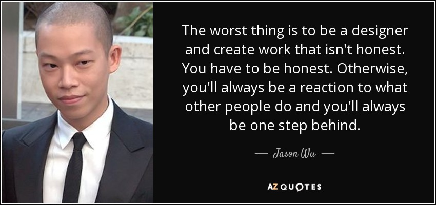 The worst thing is to be a designer and create work that isn't honest. You have to be honest. Otherwise, you'll always be a reaction to what other people do and you'll always be one step behind. - Jason Wu