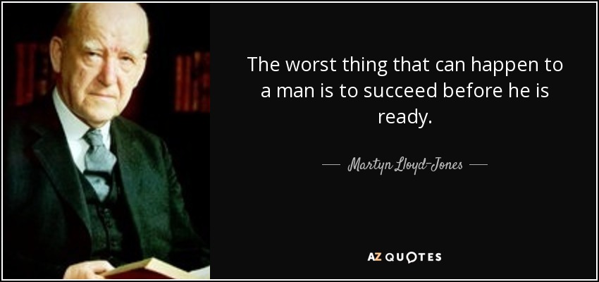 The worst thing that can happen to a man is to succeed before he is ready. - Martyn Lloyd-Jones 