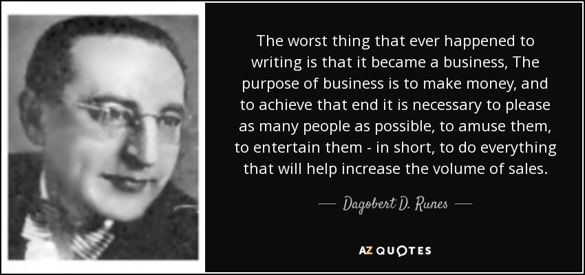 The worst thing that ever happened to writing is that it became a business, The purpose of business is to make money, and to achieve that end it is necessary to please as many people as possible, to amuse them, to entertain them - in short, to do everything that will help increase the volume of sales. - Dagobert D. Runes