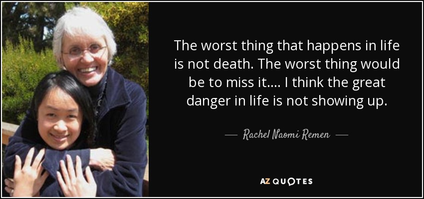 The worst thing that happens in life is not death. The worst thing would be to miss it. . . . I think the great danger in life is not showing up. - Rachel Naomi Remen