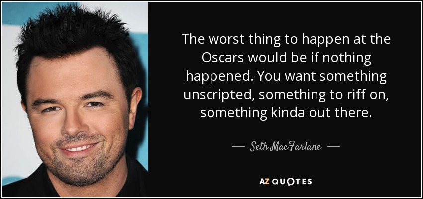 The worst thing to happen at the Oscars would be if nothing happened. You want something unscripted, something to riff on, something kinda out there. - Seth MacFarlane