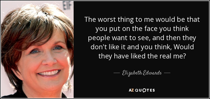 The worst thing to me would be that you put on the face you think people want to see, and then they don't like it and you think, Would they have liked the real me? - Elizabeth Edwards