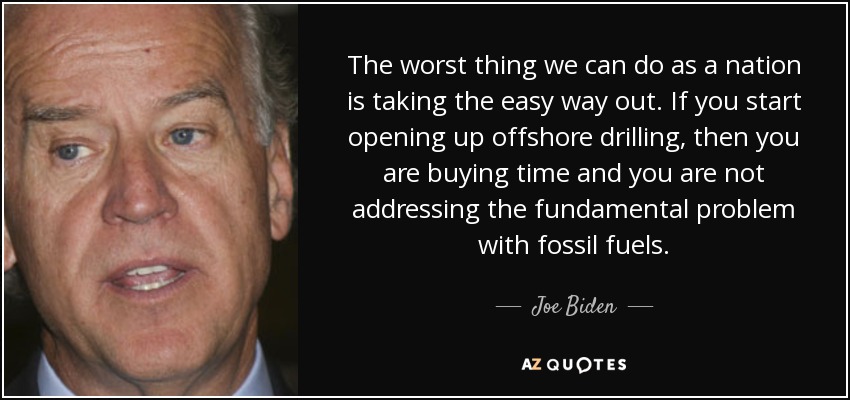 The worst thing we can do as a nation is taking the easy way out. If you start opening up offshore drilling, then you are buying time and you are not addressing the fundamental problem with fossil fuels. - Joe Biden
