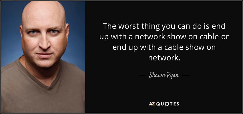 The worst thing you can do is end up with a network show on cable or end up with a cable show on network. - Shawn Ryan