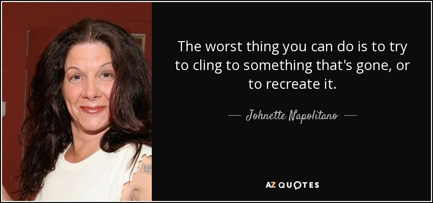 The worst thing you can do is to try to cling to something that's gone, or to recreate it. - Johnette Napolitano