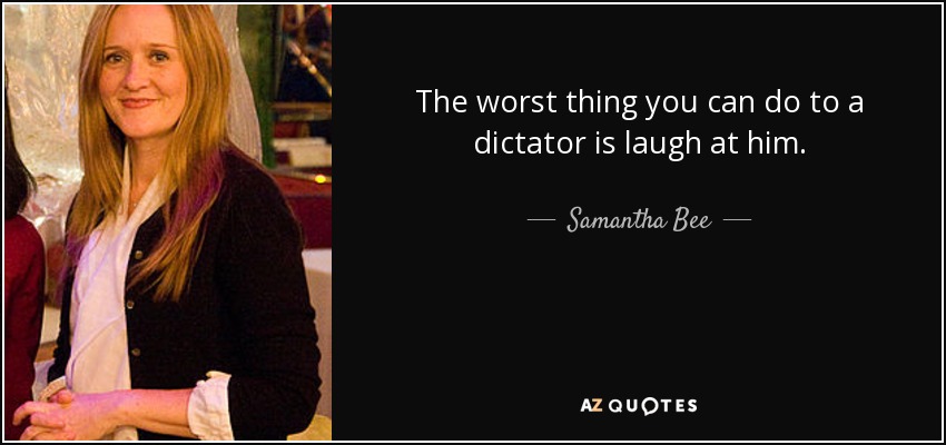 The worst thing you can do to a dictator is laugh at him. - Samantha Bee