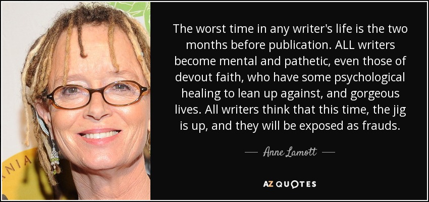 The worst time in any writer's life is the two months before publication. ALL writers become mental and pathetic, even those of devout faith, who have some psychological healing to lean up against, and gorgeous lives. All writers think that this time, the jig is up, and they will be exposed as frauds. - Anne Lamott
