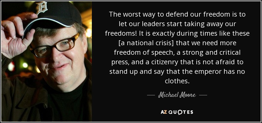 The worst way to defend our freedom is to let our leaders start taking away our freedoms! It is exactly during times like these [a national crisis] that we need more freedom of speech, a strong and critical press, and a citizenry that is not afraid to stand up and say that the emperor has no clothes. - Michael Moore