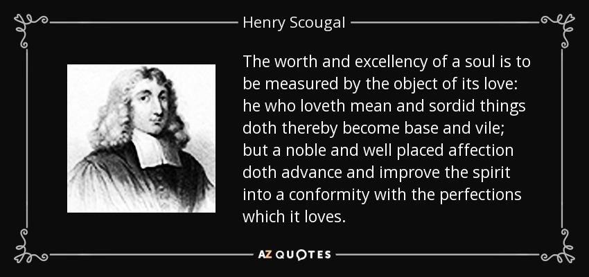 The worth and excellency of a soul is to be measured by the object of its love: he who loveth mean and sordid things doth thereby become base and vile; but a noble and well placed affection doth advance and improve the spirit into a conformity with the perfections which it loves. - Henry Scougal