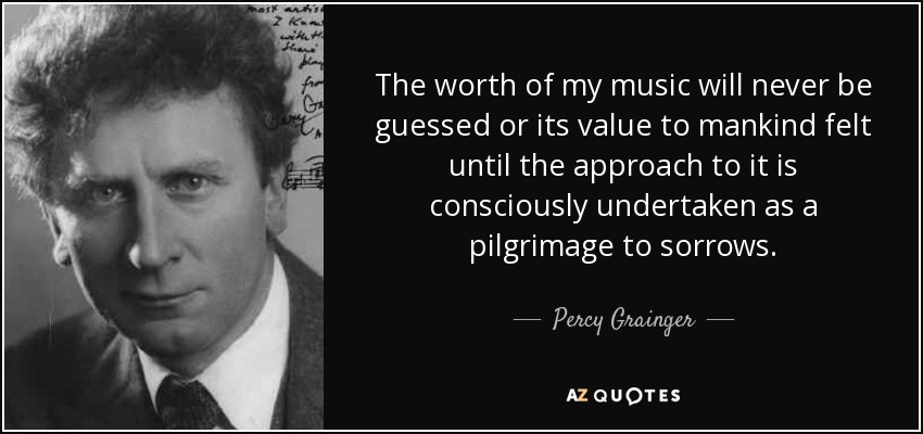 The worth of my music will never be guessed or its value to mankind felt until the approach to it is consciously undertaken as a pilgrimage to sorrows. - Percy Grainger