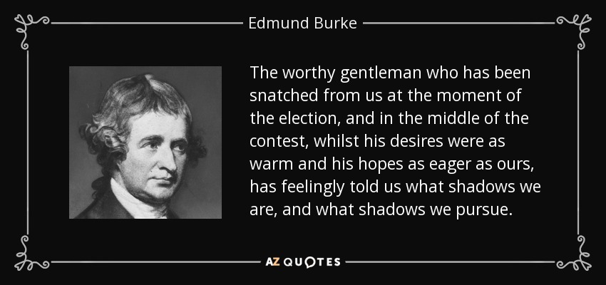 The worthy gentleman who has been snatched from us at the moment of the election, and in the middle of the contest, whilst his desires were as warm and his hopes as eager as ours, has feelingly told us what shadows we are, and what shadows we pursue. - Edmund Burke