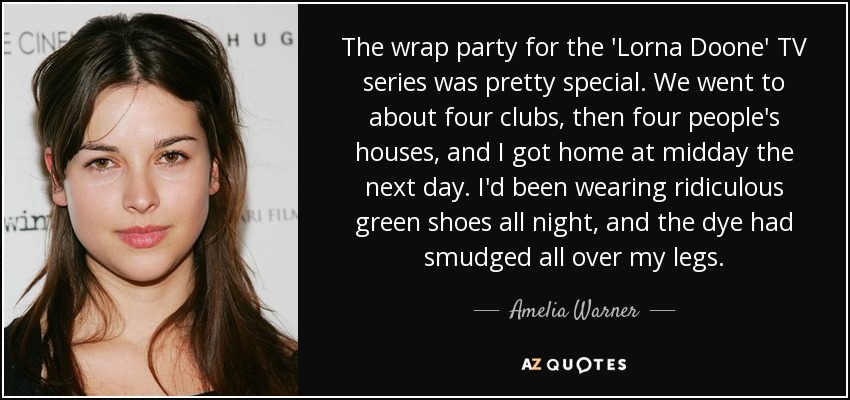 The wrap party for the 'Lorna Doone' TV series was pretty special. We went to about four clubs, then four people's houses, and I got home at midday the next day. I'd been wearing ridiculous green shoes all night, and the dye had smudged all over my legs. - Amelia Warner