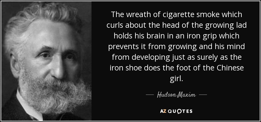 The wreath of cigarette smoke which curls about the head of the growing lad holds his brain in an iron grip which prevents it from growing and his mind from developing just as surely as the iron shoe does the foot of the Chinese girl. - Hudson Maxim